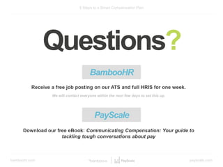 bamboohr.com payscale.com
5 Steps to a Smart Compensation Plan
Questions?
BambooHR
Receive a free job posting on our ATS and full HRIS for one week.
We will contact everyone within the next few days to set this up.
Download our free eBook: Communicating Compensation: Your guide to
tackling tough conversations about pay
PayScale
 