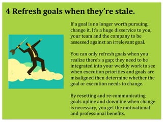  
If	
  a	
  goal	
  is	
  no	
  longer	
  worth	
  pursuing,	
  
change	
  it.	
  It’s	
  a	
  huge	
  disservice	
  to	
  you,	
  
your	
  team	
  and	
  the	
  company	
  to	
  be	
  
assessed	
  against	
  an	
  irrelevant	
  goal.	
  	
  
	
  
You	
  can	
  only	
  refresh	
  goals	
  when	
  you	
  
realize	
  there’s	
  a	
  gap;	
  they	
  need	
  to	
  be	
  
integrated	
  into	
  your	
  weekly	
  work	
  to	
  see	
  
when	
  execution	
  priorities	
  and	
  goals	
  are	
  
misaligned	
  then	
  determine	
  whether	
  the	
  
goal	
  or	
  execution	
  needs	
  to	
  change.	
  
	
  	
  	
  
By	
  resetting	
  and	
  re-­‐communicating	
  
goals	
  upline	
  and	
  downline	
  when	
  change	
  
is	
  necessary,	
  you	
  get	
  the	
  motivational	
  
and	
  professional	
  beneKits.	
  
4	
  Refresh	
  goals	
  when	
  they’re	
  stale.	
  
 