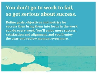 You	
  don’t	
  go	
  to	
  work	
  to	
  fail,	
  	
  
so	
  get	
  serious	
  about	
  success.	
  
	
  
	
  
DeRine	
  goals,	
  objectives	
  and	
  metrics	
  for	
  
success	
  then	
  bring	
  them	
  into	
  focus	
  in	
  the	
  work	
  
you	
  do	
  every	
  week.	
  You’ll	
  enjoy	
  more	
  success,	
  
satisfaction	
  and	
  alignment,	
  and	
  you'll	
  enjoy	
  
the	
  year-­‐end	
  review	
  moment	
  even	
  more.	
  
 