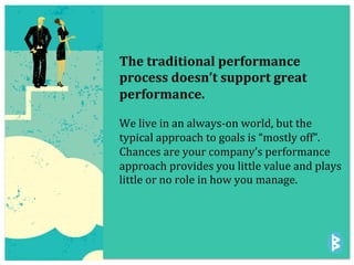 The	
  traditional	
  performance	
  
process	
  doesn’t	
  support	
  great	
  
performance.	
  
	
  
We	
  live	
  in	
  an	
  always-­‐on	
  world,	
  but	
  the	
  
typical	
  approach	
  to	
  goals	
  is	
  “mostly	
  off”.	
  	
  
Chances	
  are	
  your	
  company’s	
  performance	
  
approach	
  provides	
  you	
  little	
  value	
  and	
  plays	
  
little	
  or	
  no	
  role	
  in	
  how	
  you	
  manage.	
  	
  
 