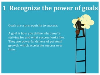 1	
  	
  Recognize	
  the	
  power	
  of	
  goals	
  
Goals	
  are	
  a	
  prerequisite	
  to	
  success.	
  	
  
	
  
A	
  goal	
  is	
  how	
  you	
  deKine	
  what	
  you’re	
  
striving	
  for	
  and	
  what	
  success	
  looks	
  like.	
  
They	
  are	
  powerful	
  drivers	
  of	
  personal	
  
growth,	
  which	
  accelerate	
  success	
  over	
  
time.	
  	
  
 