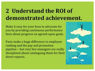  
2	
  	
  Understand	
  the	
  ROI	
  of	
  
demonstrated	
  achievement.	
  
Make	
  it	
  easy	
  for	
  your	
  boss	
  to	
  advocate	
  for	
  
you	
  by	
  providing	
  continuous	
  performance	
  
facts	
  about	
  progress	
  on	
  agreed-­‐upon	
  goals.	
  	
  
	
  
Facts	
  make	
  a	
  huge	
  difference	
  in	
  employee	
  
ranking	
  and	
  the	
  pay	
  and	
  promotion	
  
pipeline	
  –	
  but	
  very	
  few	
  managers	
  are	
  really	
  
disciplined	
  about	
  cataloguing	
  them	
  for	
  their	
  
direct	
  reports.	
  
 