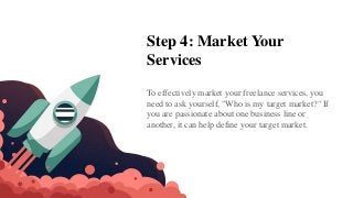 Step 4: Market Your
Services
To effectively market your freelance services, you
need to ask yourself, "Who is my target market?" If
you are passionate about one business line or
another, it can help define your target market.
 