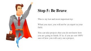 Step 5: Be Brave
This is my last and most important tip:
When you start, you will not be an expert in your
field.
You can take projects that you do not know how
you are going to finish. If so, if you are not 100%
sure of how you will carry out a project.
 