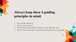 Always keep these 4 guiding
principles in mind:
1. Do not take shortcuts
2. Do not rush a project
3. Do not treat any customer better or worse than the next
4. Get as much experience as possible and always do a good job
 