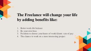 The Freelance will change your life
by adding benefits like:
1. Better work-life balance
2. Be your own boss
3. Freedom to choose your hours of work/clients rate of pay
4. The chance to work on a more interesting project
 