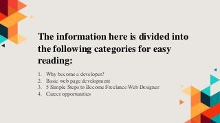 The information here is divided into
the following categories for easy
reading:
1. Why become a developer?
2. Basic web page development
3. 5 Simple Steps to Become Freelance Web Designer
4. Career opportunities
 