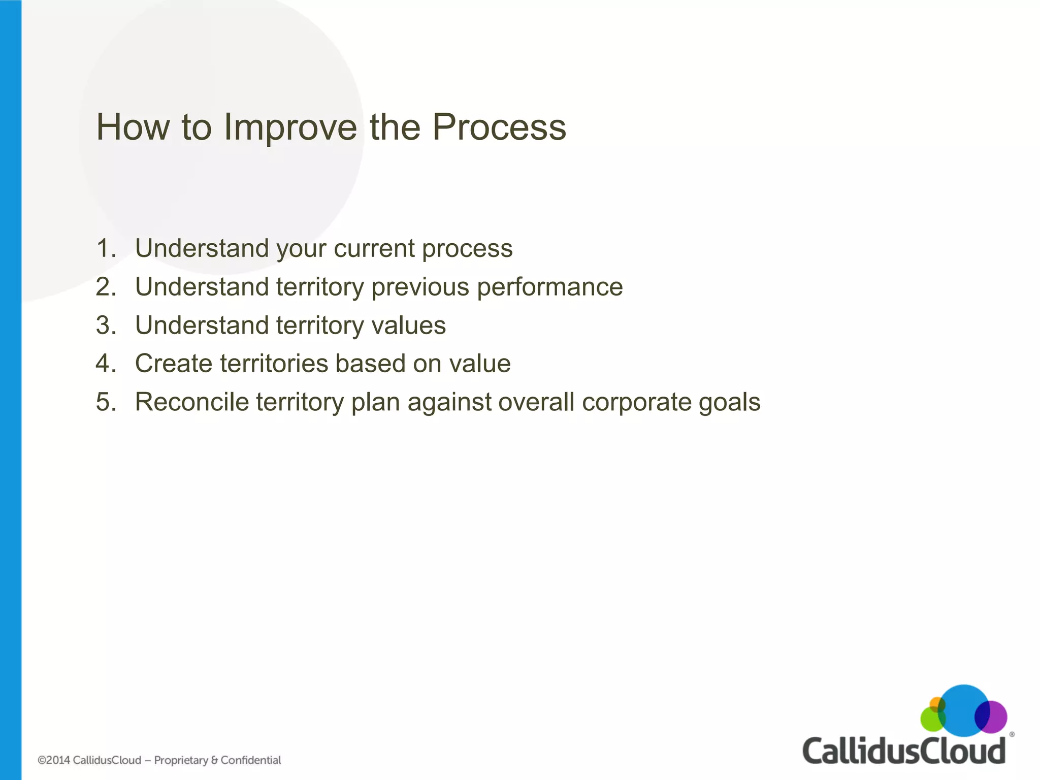 How to Improve the Process 
1.Understand your current process 
2.Understand territory previous performance 
3.Understand territory values 
4.Create territories based on value 
5.Reconcile territory plan against overall corporate goals  