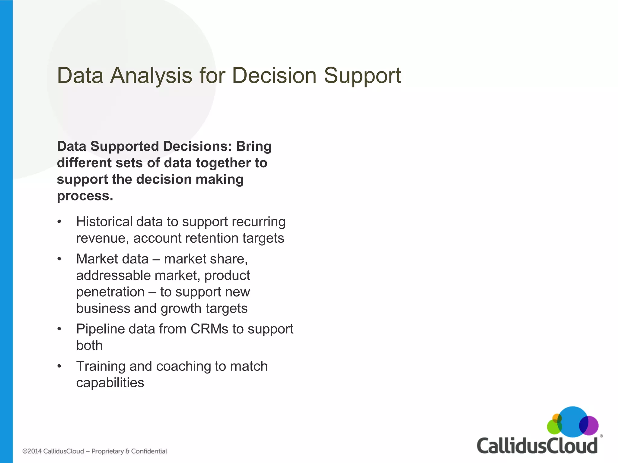 Data Analysis for Decision Support 
Data Supported Decisions: Bring different sets of data together to support the decision making process. 
•Historical data to support recurring revenue, account retention targets 
•Market data – market share, addressable market, product penetration – to support new business and growth targets 
•Pipeline data from CRMs to support both 
•Training and coaching to match capabilities 
#SalesTerritory  