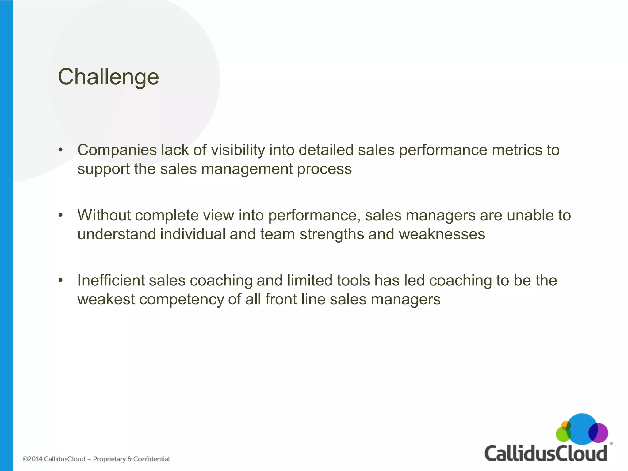 Challenge 
•Companies lack of visibility into detailed sales performance metrics to support the sales management process 
•Without complete view into performance, sales managers are unable to understand individual and team strengths and weaknesses 
•Inefficient sales coaching and limited tools has led coaching to be the weakest competency of all front line sales managers  