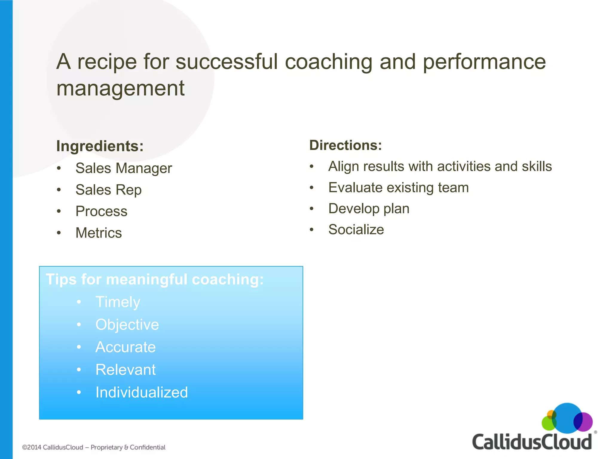 A recipe for successful coaching and performance management 
Ingredients: 
•Sales Manager 
•Sales Rep 
•Process 
•Metrics 
Directions: 
•Align results with activities and skills 
•Evaluate existing team 
•Develop plan 
•Socialize 
Tips for meaningful coaching: 
•Timely 
•Objective 
•Accurate 
•Relevant 
•Individualized  