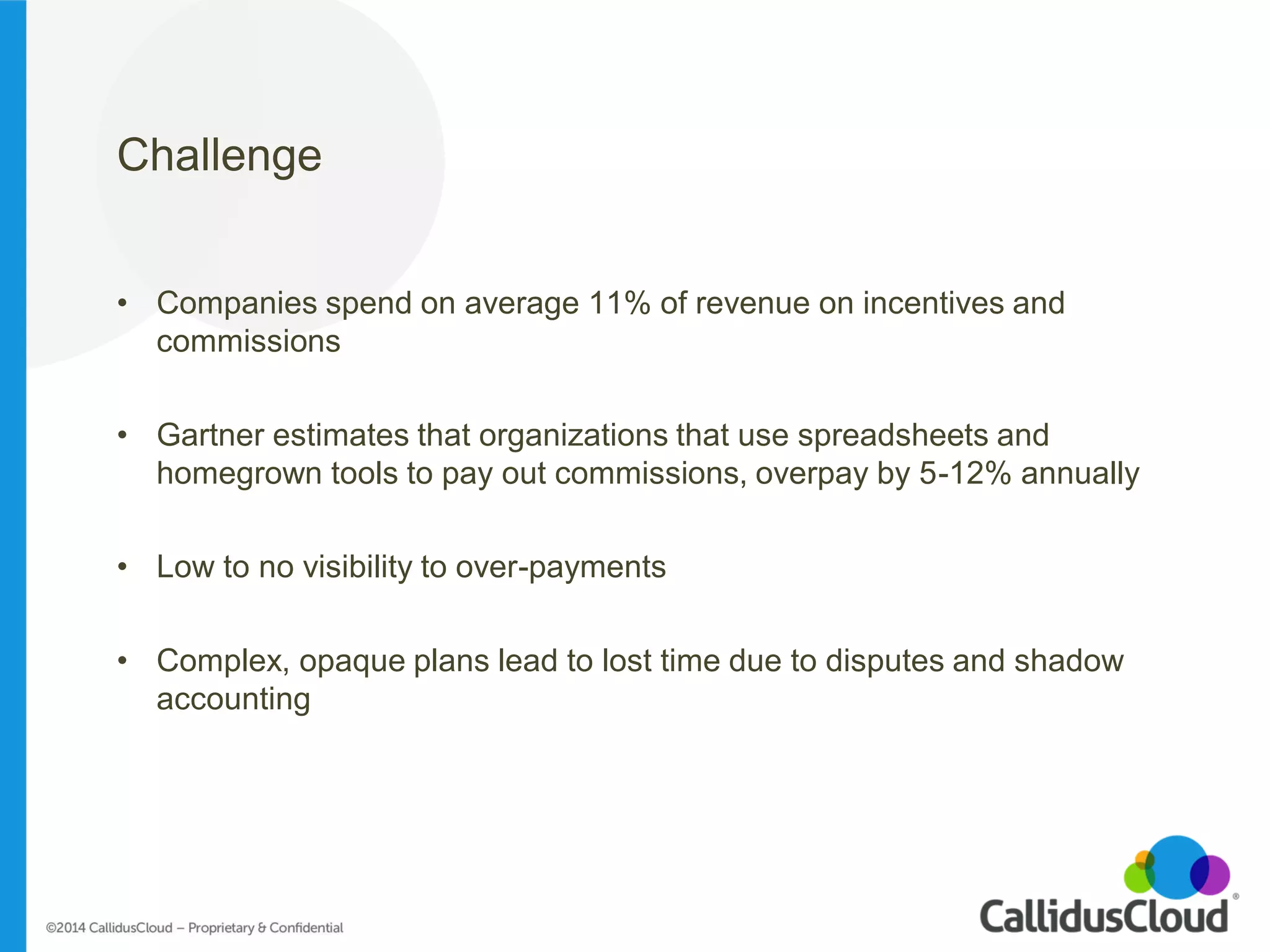 Challenge 
•Companies spend on average 11% of revenue on incentives and commissions 
•Gartner estimates that organizations that use spreadsheets and homegrown tools to pay out commissions, overpay by 5-12% annually 
•Low to no visibility to over-payments 
•Complex, opaque plans lead to lost time due to disputes and shadow accounting 
 