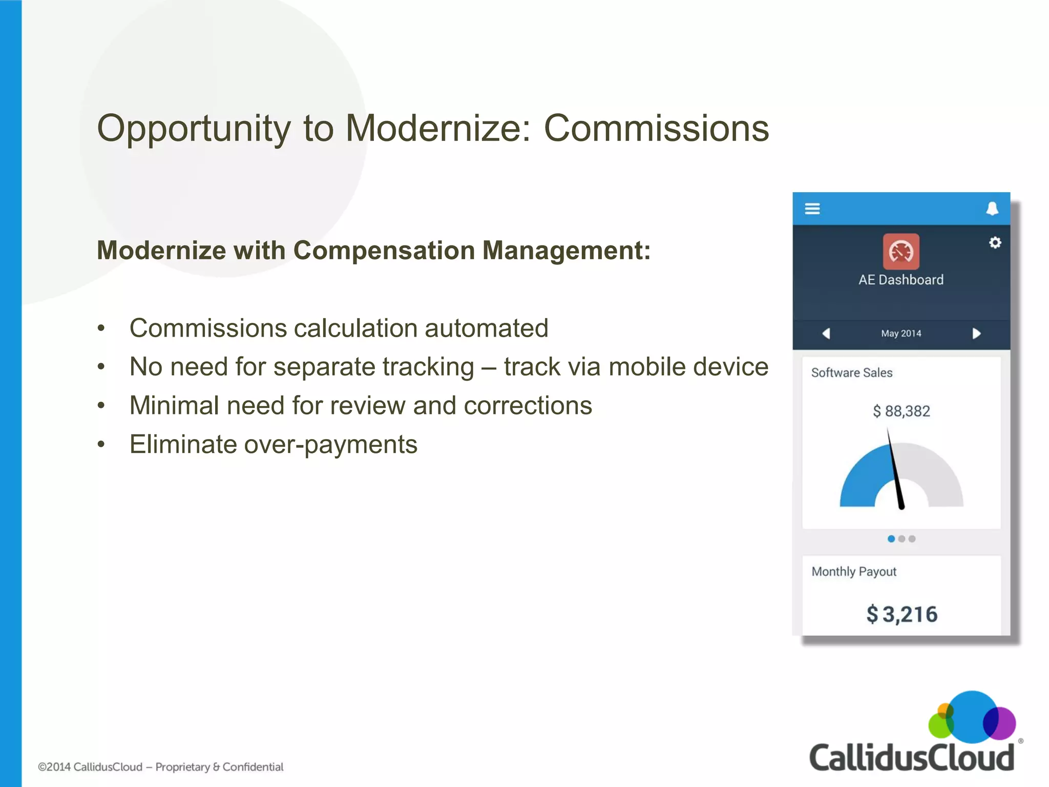 Opportunity to Modernize: Commissions 
Modernize with Compensation Management: 
•Commissions calculation automated 
•No need for separate tracking – track via mobile device 
•Minimal need for review and corrections 
•Eliminate over-payments 
 