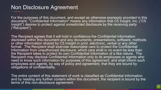 22
Non Disclosure Agreement
For the purposes of this document, and except as otherwise expressly provided in this
document, "Confidential Information" means any information that C5 Insight, Inc. (“C5
Insight”) desires to protect against unrestricted disclosure by the receiving party
(“Recipient”).
The Recipient agrees that it will hold in confidence the Confidential Information
disclosed within this document and any documents, presentations, software, methods
or other information shared by C5 Insight in print, electronic, verbal or any other
format. The Recipient shall exercise reasonable care to protect the Confidential
Information from unauthorized disclosure, which care shall in no event be less than
the Recipient takes to protect its own Confidential Information of a like nature. The
Recipient may disclose Confidential Information only to its employees or agents who
need to know such information for purposes of this agreement, and shall inform such
employees and agents, by way of policy and agreement, that they are bound by
obligations of confidentiality.
The entire content of this statement of work is classified as Confidential Information
and by reading any further content within this document, the recipient is bound by the
terms of this non-disclosure agreement.
 