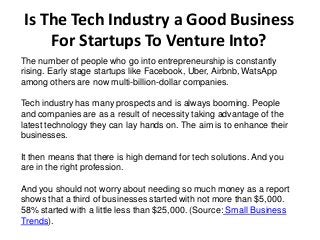 Is The Tech Industry a Good Business
For Startups To Venture Into?
The number of people who go into entrepreneurship is constantly
rising. Early stage startups like Facebook, Uber, Airbnb, WatsApp
among others are now multi-billion-dollar companies.
Tech industry has many prospects and is always booming. People
and companies are as a result of necessity taking advantage of the
latest technology they can lay hands on. The aim is to enhance their
businesses.
It then means that there is high demand for tech solutions. And you
are in the right profession.
And you should not worry about needing so much money as a report
shows that a third of businesses started with not more than $5,000.
58% started with a little less than $25,000. (Source: Small Business
Trends).
 