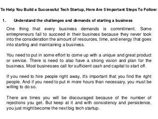 To Help You Build a Successful Tech Startup, Here Are 5 Important Steps To Follow:
1. Understand the challenges and demands of starting a business
One thing that every business demands is commitment. Some
entrepreneurs fail to succeed in their business because they never took
into the consideration the amount of resources, time, and energy that goes
into starting and maintaining a business.
You need to put in some effort to come up with a unique and great product
or service. There is need to also have a strong vision and plan for the
business. Most businesses call for sufficient cash and capital to start off.
If you need to hire people right away, it’s important that you find the right
people. And if you need to put in more hours than necessary, you must be
willing to do so.
There are times you will be discouraged because of the number of
rejections you get. But keep at it and with consistency and persistence,
you just might become the next big tech startup.
 