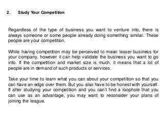 2. Study Your Competition
Regardless of the type of business you want to venture into, there is
always someone or some people already doing something similar. These
people are your competition.
While having competition may be perceived to mean lesser business for
your company, however it can help validate the business you want to go
into. If the competition and market size is much, it means that a lot of
people are in demand of such products or services.
Take your time to learn what you can about your competition so that you
can have an edge over them. But you also have to be honest with yourself.
If after studying your competition and you can’t find a loophole that you
can use as an advantage, you may want to reconsider your plans of
joining the league.
 