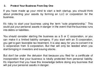 3. Protect Your Business From Day One
If you have made up your mind to start a tech startup, you should think
about protecting your assets by forming an LLC or corporation for the
business.
It’s risky to start your business using the term “sole proprietorship.” This
could put your personal assets in danger in the event that the business runs
into debts or liabilities.
You should consider starting the business as a S or C corporation, or you
can make it a limited liability company. If you start with an S corporation,
you get to gain favorable tax treatment. It is also easy for you to convert it to
C corporation from S corporation. But that will only be needed when you
start bringing in investors and issuing stocks.
But don’t be under the delusion that because you filed for a certificate of
incorporation that your business is totally protected from personal liability.
It’s important that you have this knowledge before doing any business that
will put your personal assets in danger.
 