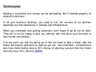 Conclusion
Building a successful tech startup can be demanding. But if handled properly, its
reward is enormous.
In all your business dealings, you need to hire the services of an attorney,
especially one that specializes in startups and entrepreneurs.
When you eventually start getting customers, don’t forget to go all out for them.
They will in turn be happy to give you referrals and rave about your business to
their friends and families.
If at any point you feel like giving up or feel the need to take a break, take the
break. But bounce right back as soon as you can. And remember – entrepreneurs
who have failed before have a 20% chance of attaining success than first timers
who only have 18%. (Source: SSRN)
 
