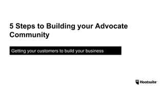 5 Steps to Building your Advocate
Community
Getting your customers to build your business
 