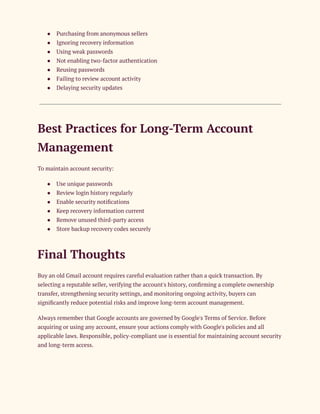 ●​ Purchasing from anonymous sellers
●​ Ignoring recovery information
●​ Using weak passwords
●​ Not enabling two-factor authentication
●​ Reusing passwords
●​ Failing to review account activity
●​ Delaying security updates
Best Practices for Long-Term Account
Management
To maintain account security:
●​ Use unique passwords
●​ Review login history regularly
●​ Enable security notifications
●​ Keep recovery information current
●​ Remove unused third-party access
●​ Store backup recovery codes securely
Final Thoughts
Buy an old Gmail account requires careful evaluation rather than a quick transaction. By
selecting a reputable seller, verifying the account's history, confirming a complete ownership
transfer, strengthening security settings, and monitoring ongoing activity, buyers can
significantly reduce potential risks and improve long-term account management.
Always remember that Google accounts are governed by Google's Terms of Service. Before
acquiring or using any account, ensure your actions comply with Google's policies and all
applicable laws. Responsible, policy-compliant use is essential for maintaining account security
and long-term access.
 