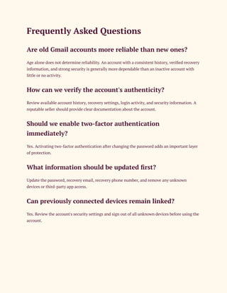 Frequently Asked Questions
Are old Gmail accounts more reliable than new ones?
Age alone does not determine reliability. An account with a consistent history, verified recovery
information, and strong security is generally more dependable than an inactive account with
little or no activity.
How can we verify the account's authenticity?
Review available account history, recovery settings, login activity, and security information. A
reputable seller should provide clear documentation about the account.
Should we enable two-factor authentication
immediately?
Yes. Activating two-factor authentication after changing the password adds an important layer
of protection.
What information should be updated first?
Update the password, recovery email, recovery phone number, and remove any unknown
devices or third-party app access.
Can previously connected devices remain linked?
Yes. Review the account's security settings and sign out of all unknown devices before using the
account.
 