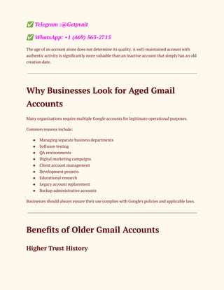 ✅Telegram :@Getpvait
✅WhatsApp: +1 (469) 563-2715
The age of an account alone does not determine its quality. A well-maintained account with
authentic activity is significantly more valuable than an inactive account that simply has an old
creation date.
Why Businesses Look for Aged Gmail
Accounts
Many organizations require multiple Google accounts for legitimate operational purposes.
Common reasons include:
●​ Managing separate business departments
●​ Software testing
●​ QA environments
●​ Digital marketing campaigns
●​ Client account management
●​ Development projects
●​ Educational research
●​ Legacy account replacement
●​ Backup administrative accounts
Businesses should always ensure their use complies with Google's policies and applicable laws.
Benefits of Older Gmail Accounts
Higher Trust History
 