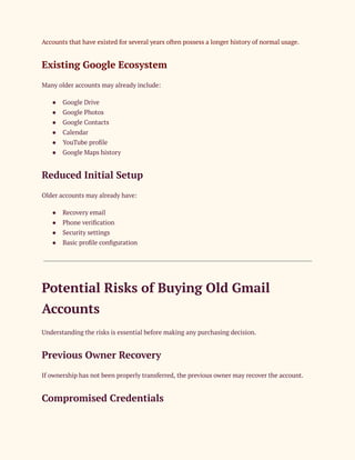 Accounts that have existed for several years often possess a longer history of normal usage.
Existing Google Ecosystem
Many older accounts may already include:
●​ Google Drive
●​ Google Photos
●​ Google Contacts
●​ Calendar
●​ YouTube profile
●​ Google Maps history
Reduced Initial Setup
Older accounts may already have:
●​ Recovery email
●​ Phone verification
●​ Security settings
●​ Basic profile configuration
Potential Risks of Buying Old Gmail
Accounts
Understanding the risks is essential before making any purchasing decision.
Previous Owner Recovery
If ownership has not been properly transferred, the previous owner may recover the account.
Compromised Credentials
 