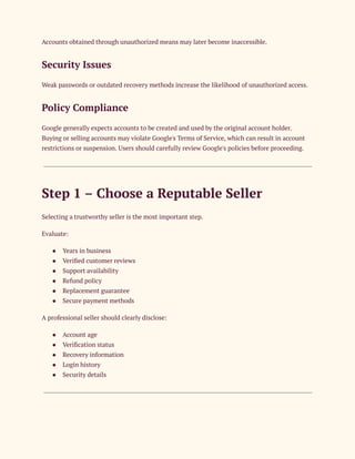 Accounts obtained through unauthorized means may later become inaccessible.
Security Issues
Weak passwords or outdated recovery methods increase the likelihood of unauthorized access.
Policy Compliance
Google generally expects accounts to be created and used by the original account holder.
Buying or selling accounts may violate Google's Terms of Service, which can result in account
restrictions or suspension. Users should carefully review Google's policies before proceeding.
Step 1 – Choose a Reputable Seller
Selecting a trustworthy seller is the most important step.
Evaluate:
●​ Years in business
●​ Verified customer reviews
●​ Support availability
●​ Refund policy
●​ Replacement guarantee
●​ Secure payment methods
A professional seller should clearly disclose:
●​ Account age
●​ Verification status
●​ Recovery information
●​ Login history
●​ Security details
 