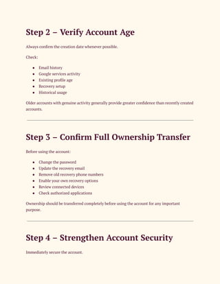 Step 2 – Verify Account Age
Always confirm the creation date whenever possible.
Check:
●​ Email history
●​ Google services activity
●​ Existing profile age
●​ Recovery setup
●​ Historical usage
Older accounts with genuine activity generally provide greater confidence than recently created
accounts.
Step 3 – Confirm Full Ownership Transfer
Before using the account:
●​ Change the password
●​ Update the recovery email
●​ Remove old recovery phone numbers
●​ Enable your own recovery options
●​ Review connected devices
●​ Check authorized applications
Ownership should be transferred completely before using the account for any important
purpose.
Step 4 – Strengthen Account Security
Immediately secure the account.
 