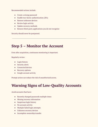 Recommended actions include:
●​ Create a strong password
●​ Enable two-factor authentication (2FA)
●​ Remove unknown devices
●​ Review login activity
●​ Update recovery methods
●​ Remove third-party applications you do not recognize
Security should never be postponed.
Step 5 – Monitor the Account
Even after acquisition, continuous monitoring is important.
Regularly review:
●​ Login history
●​ Security alerts
●​ Connected devices
●​ Recovery options
●​ Google account activity
Prompt action can reduce the risk of unauthorized access.
Warning Signs of Low-Quality Accounts
Avoid accounts that have:
●​ Recently changed passwords multiple times
●​ Missing recovery information
●​ Suspicious login history
●​ No account activity
●​ Multiple failed login attempts
●​ Unknown recovery devices
●​ Incomplete ownership transfer
 