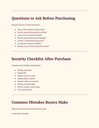 Questions to Ask Before Purchasing
Request answers to these questions:
●​ What is the account creation date?
●​ Has the account been phone verified?
●​ Is the recovery email included?
●​ Has the password recently changed?
●​ Is there a replacement guarantee?
●​ Is customer support available?
●​ Has the account been previously resold?
Security Checklist After Purchase
Complete this checklist immediately:
●​ Change password
●​ Enable 2FA
●​ Update recovery email
●​ Update phone number
●​ Remove unknown sessions
●​ Check connected apps
●​ Review Google security page
●​ Save backup codes
Common Mistakes Buyers Make
Many buyers overlook critical security steps.
Avoid these mistakes:
 