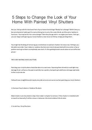 5 Steps to Change the Look of Your
Home With Painted Vinyl Shutters
Are you fedupwiththe lookand feel of yourhome furnishings?Readyforachange?Withtime you
become boredatlookingat the same diningroomsuite,the same blindsandthe same bedroom
furniture.Youmaybe due for some change!Take the plunge andre-energizeyourhome.Perhaps
youcan beginwithgivingyourvinyl shuttersanew lease onlife bysimplypaintingthem.
You mightbe thinkingof removingyouroldindoororoutdoorshuttersfornew ones.Perhapsyou
shouldreconsider.Yourindooror outdoorshutterscanmerelybe paintedwithnew colorsof your
preference togive themacompletelynew look.It'slike gettingbrandnew shuttersatcosteffective
prices!
TIPSFOR PAINTINGVINYLSHUTTERS
Paintingyourvinyl shuttersshouldbe done inacool area. Exposingthemdirectlytosunlightmay
damage theirsurface as the paintcoulddry too quickly,hamperingitsabilitytostickappropriately
to the vinyl exterior.
Followthese straightforwardstepbystepideastoensure successwhenpaintingyourvinyl shutters:
1. Remove YourIndooror OutdoorShutters
Most shuttersare mountedonclipsthat make it simplertoremove.If the shutterisinstalledwith
screwsthenbasically findthe screwsinbetweenthe slatstodetachthe shutter.
2. Scrub Your Vinyl Shutters
 