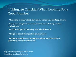 5 Things to Consider When Looking For a
    Good Plumber
    Examine to ensure that they have a domestic plumbing licenses
    Acquire a couple of personal references and study on-line
    evaluations:
    Ask the length of time they are in business for.

    Enquire about their particular guarantee.

    Request neighbors or perhaps neighborhood friends for
    plumbing related testimonials.




http://www.lightningbackflow.com
info@lightningbackflow.com
 