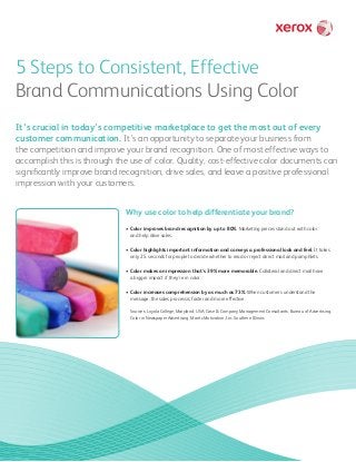 5 Steps to Consistent, Effective
Brand Communications Using Color
It’s crucial in today’s competitive marketplace to get the most out of every
customer communication. It’s an opportunity to separate your business from
the competition and improve your brand recognition. One of most effective ways to
accomplish this is through the use of color. Quality, cost-effective color documents can
significantly improve brand recognition, drive sales, and leave a positive professional
impression with your customers.
Why use color to help differentiate your brand?
• Color improves brand recognition by up to 80%. Marketing pieces stand out with color
and help drive sales.
• Color highlights important information and conveys a professional look and feel. It takes
only 2.5 seconds for people to decide whether to read or reject direct mail and pamphlets.
• Color makes an impression that’s 39% more memorable. Collateral and direct mail have
a bigger impact if they’re in color.
• Color increases comprehension by as much as 73%. When customers understand the
message, the sales process is faster and more effective.
Sources: Loyola College, Maryland, USA; Case  Company Management Consultants; Bureau of Advertising,
Color in Newspaper Advertising; Maritz Motivation, Inc. Southern Illinois
 