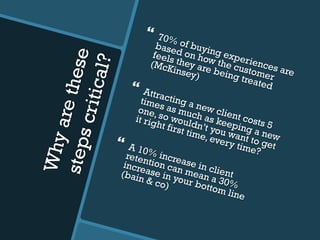 Whyarethesestepscritical?
}  70% of buying experiences are
based on how the customer
feels they are being treated
(McKinsey)
}  Attracting a new client costs 5
times as much as keeping a new
one, so wouldn’t you want to get
it right first time, every time?
}  A 10% increase in client
retention can mean a 30%
increase in your bottom line
(bain & co)
 