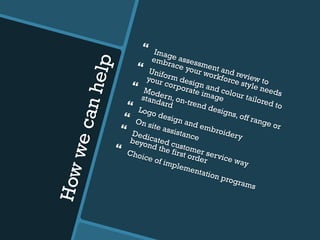 Howwecanhelp
}  Image assessment and review to
embrace your workforce style needs
}  Uniform design and colour tailored to
your corporate image
}  Modern, on-trend designs, off range or
standard}  Logo design and embroidery
}  On site assistance
}  Dedicated customer service way
beyond the first order
}  Choice of implementation programs
 