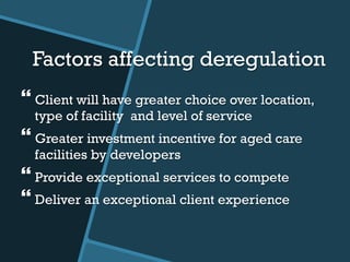 Factors affecting deregulation
} Client will have greater choice over location,
type of facility and level of service
} Greater investment incentive for aged care
facilities by developers
} Provide exceptional services to compete
} Deliver an exceptional client experience
 