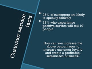 Customerservice
facts
} 25% of customers are likely
to speak positively
} 23% who experience
positive service will tell 10
people
How can you increase the
above percentages to
increase customer loyalty
and create a profitable,
sustainable business?
 