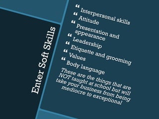 EnterSoftSkills
} Interpersonal skills
} Attitude} Presentation and
appearance} Leadership} Etiquette and grooming
} Values} Body languageThese are the things that are
NOT taught at school but will
take your business from being
mediocre to exceptional
 
