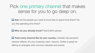 Pick one primary channel that makes
sense for you to go deep on. 
➡ Ask: Do the people you need to know like to spend time...