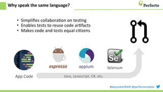 #beyondshi+le+	
  @perfectomobile	
  
Why	
  speak	
  the	
  same	
  language?	
  
•  Simpliﬁes	
  collaboraEon	
  on	
  tesEng	
  
•  Enables	
  tests	
  to	
  reuse	
  code	
  arEfacts	
  
•  Makes	
  code	
  and	
  tests	
  equal	
  ciEzens	
  
	
  
Selenium	
  
App	
  Code	
   Java,	
  Javascript,	
  C#,	
  etc.	
  
 