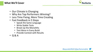 #beyondshi+le+	
  @perfectomobile	
  
What	
  We’ll	
  Cover	
  
•  Our	
  Climate	
  Is	
  Changing	
  
•  Why	
  Are	
  Top	
  Performers	
  Winning?	
  
•  Less	
  Time	
  Fixing,	
  More	
  Time	
  CreaEng	
  
•  Fast	
  Feedback	
  in	
  5	
  Steps	
  
•  Speak	
  the	
  Same	
  Language	
  
•  Write	
  Stable	
  Tests	
  
•  Break	
  Up	
  the	
  Monoliths	
  
•  Test	
  More	
  in	
  Every	
  Build	
  
•  Provide	
  Context	
  with	
  Results	
  
•  Q	
  &	
  A	
  
 