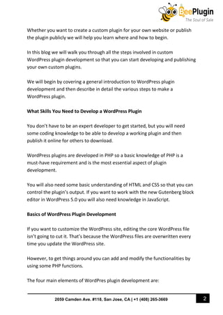 2
2059 Camden Ave. #118, San Jose, CA | +1 (408) 265-3669
Whether you want to create a custom plugin for your own website or publish
the plugin publicly we will help you learn where and how to begin.
In this blog we will walk you through all the steps involved in custom
WordPress plugin development so that you can start developing and publishing
your own custom plugins.
We will begin by covering a general introduction to WordPress plugin
development and then describe in detail the various steps to make a
WordPress plugin.
What Skills You Need to Develop a WordPress Plugin
You don’t have to be an expert developer to get started, but you will need
some coding knowledge to be able to develop a working plugin and then
publish it online for others to download.
WordPress plugins are developed in PHP so a basic knowledge of PHP is a
must-have requirement and is the most essential aspect of plugin
development.
You will also need some basic understanding of HTML and CSS so that you can
control the plugin’s output. If you want to work with the new Gutenberg block
editor in WordPress 5.0 you will also need knowledge in JavaScript.
Basics of WordPress Plugin Development
If you want to customize the WordPress site, editing the core WordPress file
isn’t going to cut it. That’s because the WordPress files are overwritten every
time you update the WordPress site.
However, to get things around you can add and modify the functionalities by
using some PHP functions.
The four main elements of WordPres plugin development are:
 