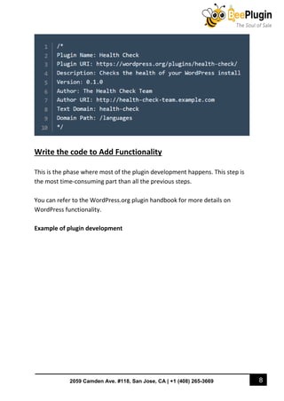 8
2059 Camden Ave. #118, San Jose, CA | +1 (408) 265-3669
Write the code to Add Functionality
This is the phase where most of the plugin development happens. This step is
the most time-consuming part than all the previous steps.
You can refer to the WordPress.org plugin handbook for more details on
WordPress functionality.
Example of plugin development
 