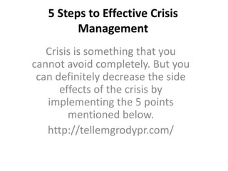 5 Steps to Effective Crisis
Management
Crisis is something that you
cannot avoid completely. But you
can definitely decrease the side
effects of the crisis by
implementing the 5 points
mentioned below.
http://tellemgrodypr.com/
 