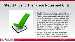 Step #4: Send Thank You Notes and Gifts
Send a thank-you note for every referral, and a
gift for every referral that turns into business.
Thank-you notes should be handwritten, on a
note card or postcard that isn't branded with
your company advertising. Keep a supply of
traditional, fun, theme and plain note cards
handy for all occasions throughout the year.
For a real treat, spoil yourself with a great
fountain pen to make writing the notes
something you really look forward to.
For gifts, don't send the same old thing to
everyone. Instead, take a minute to think
about what your customer would really like.
© Engage Selling Solutions Inc. 10
 