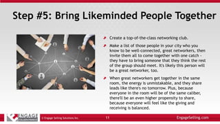Step #5: Bring Likeminded People Together
Create a top-of-the-class networking club.
Make a list of those people in your city who you
know to be well-connected, great networkers, then
invite them all to come together with one catch -
they have to bring someone that they think the rest
of the group should meet. It's likely this person will
be a great networker, too.
When great networkers get together in the same
room, the energy is unmistakable, and they share
leads like there's no tomorrow. Plus, because
everyone in the room will be of the same caliber,
there'll be an even higher propensity to share,
because everyone will feel like the giving and
receiving is balanced.
© Engage Selling Solutions Inc. 11
 
