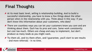 Final Thoughts
At its most basic level, selling is relationship building. And to build a
successful relationship, you have to know a few things about the other
person who's in the relationship with you. Think about it this way: if you
don't know this information about your customers, who does?
There are countless ways you can let your customers know you care and are
thinking about them. Each has its pros and cons. Some work consistently
but cost too much. Others are cheap and easy to implement, but don't
produce as many leads as you might want.
Try them all, and try them often, and I guarantee, you'll start to see results
- and more referrals - in no time.
© Engage Selling Solutions Inc. 12
 