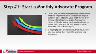 Step #1: Start a Monthly Advocate Program
Once a year, do a customer genealogy to see who or
what was responsible for all the additions to your
customer base. Odds are, you'll find between 5-20
primary referral sources, ranging from current
clients to friends, partners and suppliers.I want to
ensure that I offer you the best service possible.
What does that look like to you?
In helping to grow their business, trust me, it won't
take long before they return the favor and help
grow yours.
© Engage Selling Solutions Inc. 3
 